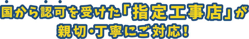 国から認可を受けた「指定工事店」が 親切・丁寧にご対応！