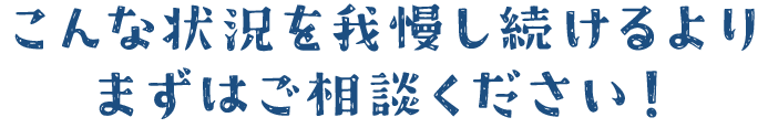 こんな状況を我慢し続けるよりはまずはご相談ください。
